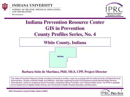 Indiana Prevention Resource Center GIS in Prevention County Profiles Series, No. 4 White County, Indiana Barbara Seitz de Martinez, PhD, MLS, CPP, Project.