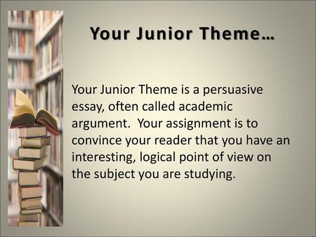 Your Junior Theme… Your Junior Theme is a persuasive essay, often called academic argument. Your assignment is to convince your reader that you have an.