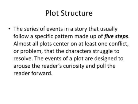 Plot Structure The series of events in a story that usually follow a specific pattern made up of five steps. Almost all plots center on at least one conflict,