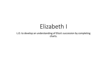 Elizabeth I L.O. to develop an understanding of Eliza’s succession by completing charts.