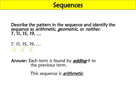 Sequences Describe the pattern in the sequence and identify the sequence as arithmetic, geometric, or neither. 7, 11, 15, 19, … 7, 11, 15, 19, … Answer: