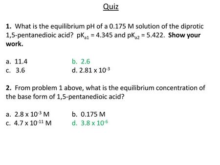 Quiz 1. What is the equilibrium pH of a 0.175 M solution of the diprotic 1,5-pentanedioic acid? pKa1 = 4.345 and pKa2 = 5.422. Show your work. a. 11.4			b.