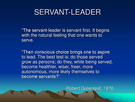 SERVANT-LEADER “The servant-leader is servant first. It begins with the natural feeling that one wants to serve. “Then conscious choice brings one to aspire.