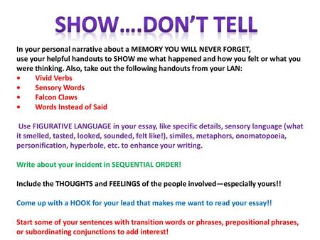 SHOW….don’t tell In your personal narrative about a MEMORY YOU WILL NEVER FORGET, use your helpful handouts to SHOW me what happened and how you felt.