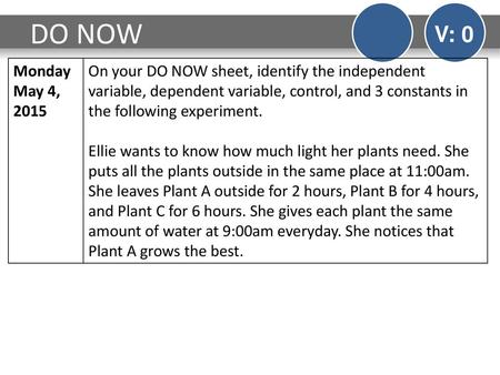 DO NOW V: 0 Monday May 4, 2015 On your DO NOW sheet, identify the independent variable, dependent variable, control, and 3 constants in the following experiment.