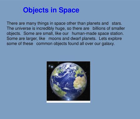 Objects in Space There are many things in space other than planets and  stars. The universe is incredibly huge, so there are  billions of smaller objects.