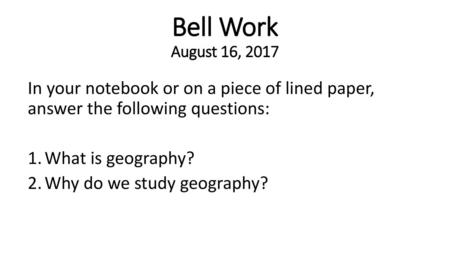 Bell Work August 16, 2017 In your notebook or on a piece of lined paper, answer the following questions: What is geography? Why do we study geography?