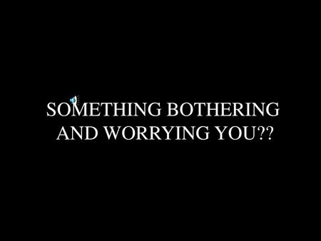 SOMETHING BOTHERING AND WORRYING YOU??