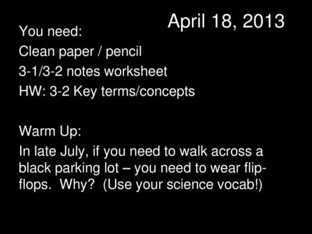 April 18, 2013 You need: Clean paper / pencil 3-1/3-2 notes worksheet HW: 3-2 Key terms/concepts Warm Up: In late July, if you need to walk across a black.