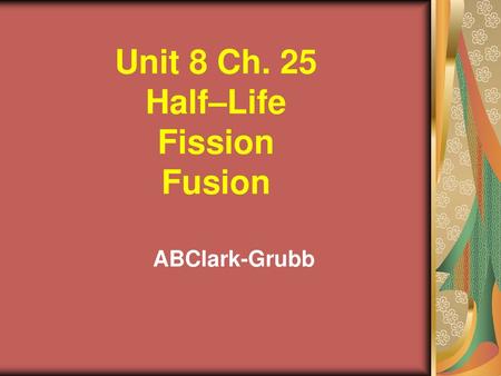 Unit 8 Ch. 25 Half–Life Fission Fusion