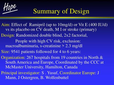 Summary of Design Aim: Effect of Ramipril (up to 10mg/d) or Vit E (400 IU/d) vs its placebo on CV death, M I or stroke (primary) Design: Randomized double.