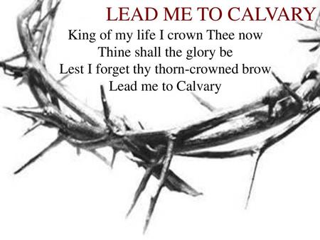 LEAD ME TO CALVARY King of my life I crown Thee now Thine shall the glory be Lest I forget thy thorn-crowned brow Lead me to Calvary.