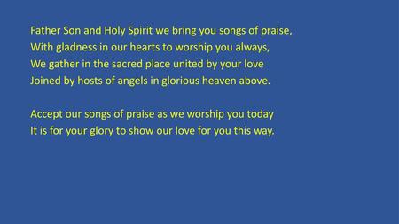 Father Son and Holy Spirit we bring you songs of praise, With gladness in our hearts to worship you always, We gather in the sacred place united by your.