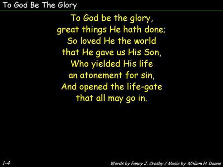 To God Be The Glory To God be the glory, great things He hath done; So loved He the world that He gave us His Son, Who yielded His life an atonement for.