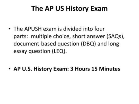 The AP US History Exam The APUSH exam is divided into four parts:  multiple choice, short answer (SAQs), document-based question (DBQ) and long essay question.