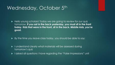 Wednesday, October 5th Hello young scholars! Today we are going to review for our quiz tomorrow. If you sat in the back yesterday, you must sit in the.