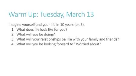 Warm Up: Tuesday, March 13 Imagine yourself and your life in 10 years (or, 5). What does life look like for you? What will you be doing? What will your.