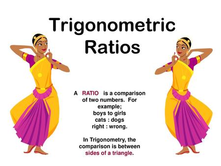 Trigonometric Ratios A RATIO is a comparison of two numbers. For example; boys to girls cats : dogs right : wrong. In Trigonometry, the comparison.