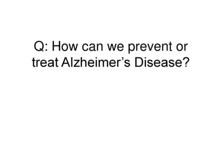 Q: How can we prevent or treat Alzheimer’s Disease?