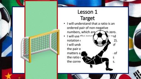 Lesson 1 Target I will understand that a ratio is an ordered pair of non-negative numbers, which are not both zero. I will use the precise language and.