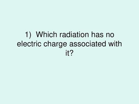 1) Which radiation has no electric charge associated with it?