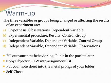 Warm-up The three variables or groups being changed or affecting the results of an experiment are: Hypothesis, Observations, Dependent Variable Experimental.