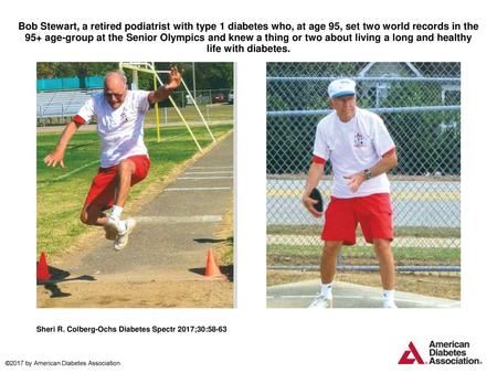 Bob Stewart, a retired podiatrist with type 1 diabetes who, at age 95, set two world records in the 95+ age-group at the Senior Olympics and knew a thing.