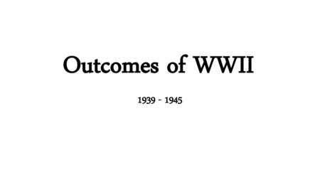 Outcomes of WWII 1939 - 1945.