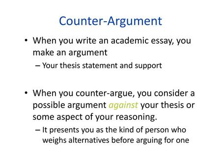 Counter-Argument When you write an academic essay, you make an argument Your thesis statement and support When you counter-argue, you consider a possible.