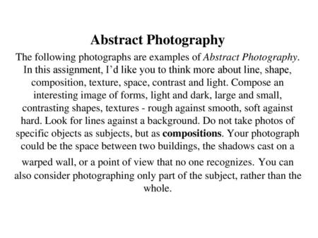 Abstract Photography The following photographs are examples of Abstract Photography. In this assignment, I’d like you to think more about line, shape,