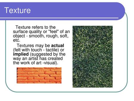 Texture Texture refers to the surface quality or feel of an object - smooth, rough, soft, etc. Textures may be actual (felt with touch - tactile) or.