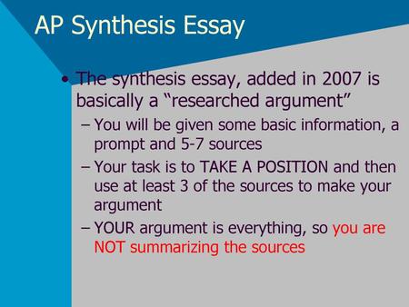 AP Synthesis Essay The synthesis essay, added in 2007 is basically a “researched argument” You will be given some basic information, a prompt and 5-7 sources.