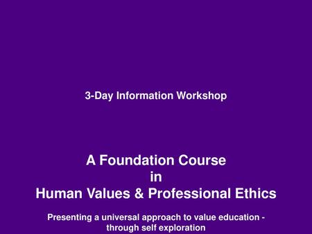 3-Day Information Workshop A Foundation Course in Human Values & Professional Ethics Presenting a universal approach to value education -through self.