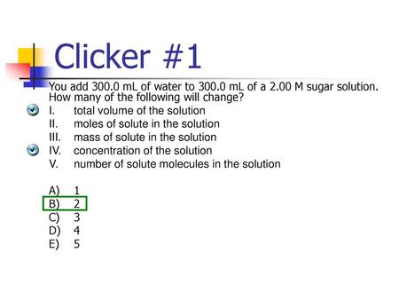 Clicker #1 You add 300.0 mL of water to 300.0 mL of a 2.00 M sugar solution. How many of the following will change? I.	total volume of the solution II.	moles.