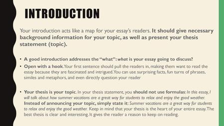 Introduction Your introduction acts like a map for your essay’s readers. It should give necessary background information for your topic, as well as present.