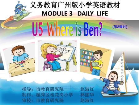 U5 Where is Ben? 义务教育广州版小学英语教材 MODULE 3 DAILY LIFE 指导：市教育研究院 赵淑红