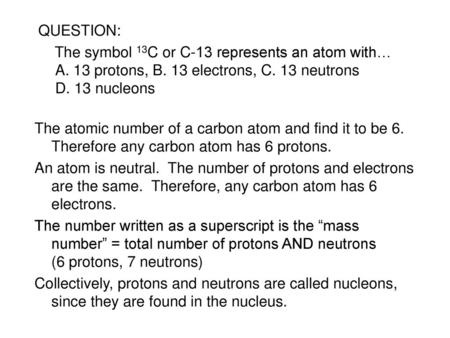 QUESTION: The symbol 13C or C-13 represents an atom with… A. 13 protons, B. 13 electrons, C. 13 neutrons D. 13 nucleons The atomic number of a carbon atom.