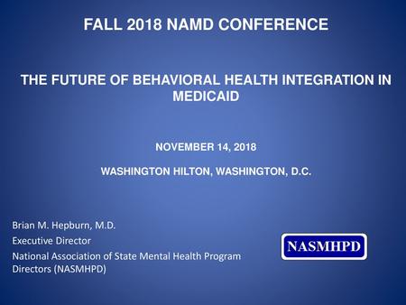 Fall 2018 NAMD Conference The Future of behavioral health integration in Medicaid November 14, 2018 Washington Hilton, Washington, D.C. Brian M. Hepburn,