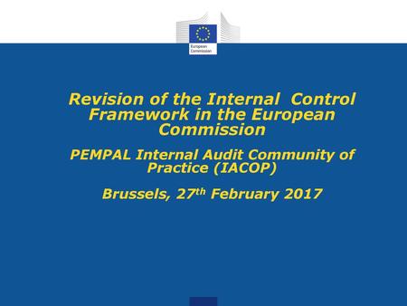 Revision of the Internal Control Framework in the European Commission PEMPAL Internal Audit Community of Practice (IACOP) Brussels, 27th February 2017.