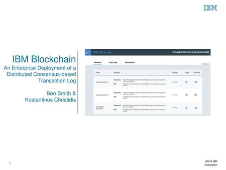 IBM Blockchain An Enterprise Deployment of a Distributed Consensus-based Transaction Log Ben Smith & Kostantinos Christidis 1 ©2016 IBM Corporation.