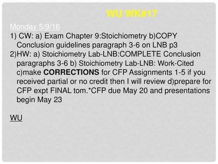 WU WK#17 Monday 5/9/16 CW: a) Exam Chapter 9:Stoichiometry b)COPY Conclusion guidelines paragraph 3-6 on LNB p3 HW: a) Stoichiometry Lab-LNB:COMPLETE Conclusion.