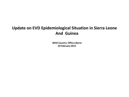 Update on EVD Epidemiological Situation in Sierra Leone And Guinea WHO Country Office Liberia 20 February 2015.