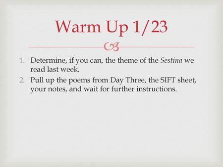 Warm Up 1/23 Determine, if you can, the theme of the Sestina we read last week. Pull up the poems from Day Three, the SIFT sheet, your notes, and wait.