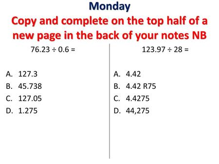 Monday Copy and complete on the top half of a new page in the back of your notes NB 76.23 ÷ 0.6 = 127.3 45.738 127.05 1.275 123.97 ÷ 28 = 4.42 4.42 R75.