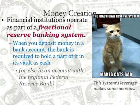 Money Creation Financial institutions operate as part of a fractional reserve banking system. When you deposit money in a bank account, the bank is required.