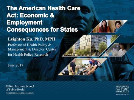 The American Health Care Act: Economic & Employment Consequences for States Leighton Ku, PhD, MPH Professor of Health Policy & Management & Director, Center.