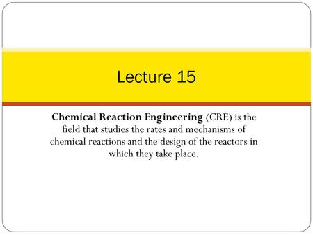 Lecture 15 Chemical Reaction Engineering (CRE) is the field that studies the rates and mechanisms of chemical reactions and the design of the reactors.