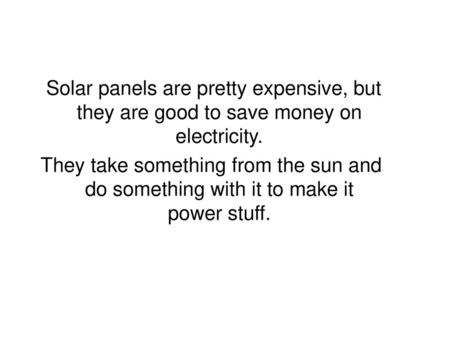 Solar panels are pretty expensive, but they are good to save money on electricity. They take something from the sun and do something with it to make it.