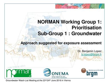 NORMAN Working Group 1: Prioritisation Sub-Group 1 : Groundwater Approach suggested for exposure assessment Dr. Benjamin Lopez b.lopez@brgm.fr I will.