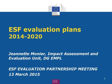 ESF evaluation plans 2014-2020 Jeannette Monier, Impact Assessment and Evaluation Unit, DG EMPL ESF EVALUATION PARTNERSHIP MEETING 13 March 2015.